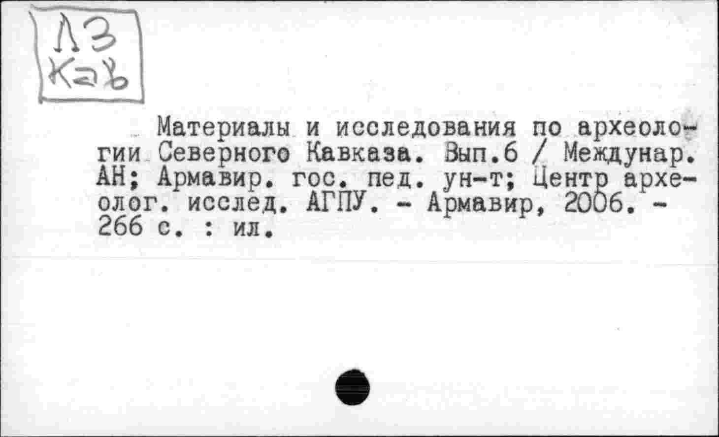 ﻿№ Kal,
Материалы и исследования по археологии Северного Кавказа. Зып.6 / Междунар. АН; Армавир, гос. пед. ун-т; Центр археолог. исслед. АГПУ. - Армавир, 2006. -266 с. : ил.